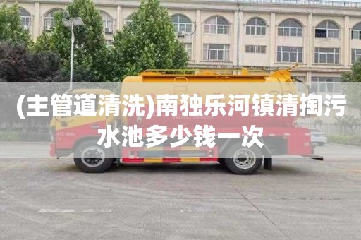 (主管道清洗)南独乐河镇清掏污水池多少钱一次