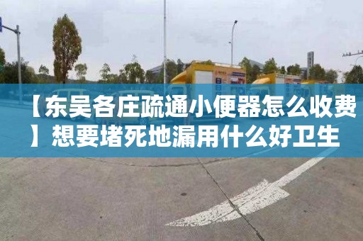 【东吴各庄疏通小便器怎么收费】想要堵死地漏用什么好卫生间