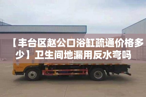 【丰台区赵公口浴缸疏通价格多少】卫生间地漏用反水弯吗