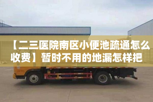 【二三医院南区小便池疏通怎么收费】暂时不用的地漏怎样把它堵上