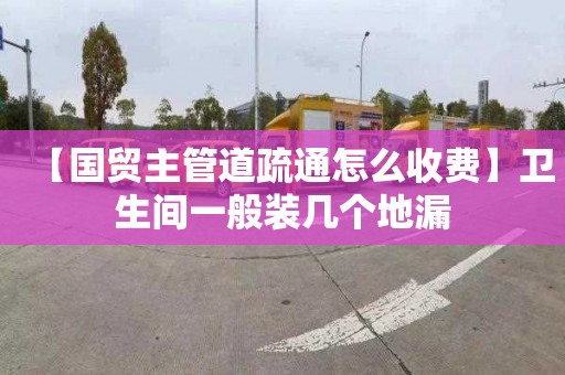 【国贸主管道疏通怎么收费】卫生间一般装几个地漏