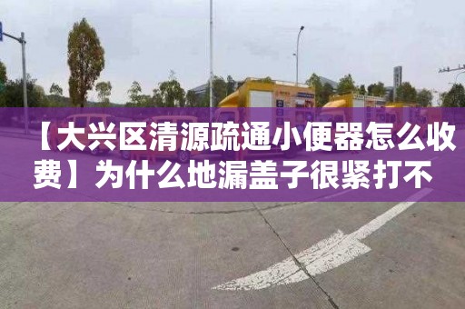 【大兴区清源疏通小便器怎么收费】为什么地漏盖子很紧打不开