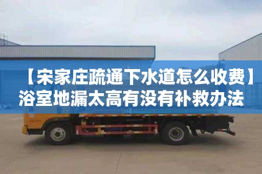 【宋家庄疏通下水道怎么收费】浴室地漏太高有没有补救办法