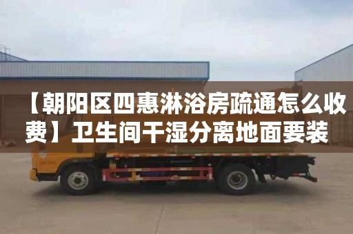 【朝阳区四惠淋浴房疏通怎么收费】卫生间干湿分离地面要装地漏吗