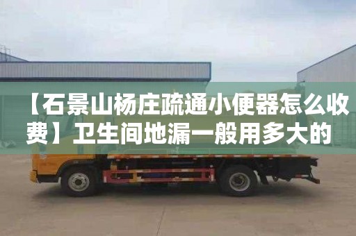 【石景山杨庄疏通小便器怎么收费】卫生间地漏一般用多大的管