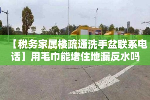 【税务家属楼疏通洗手盆联系电话】用毛巾能堵住地漏反水吗