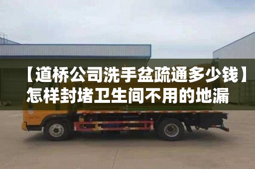 【道桥公司洗手盆疏通多少钱】怎样封堵卫生间不用的地漏