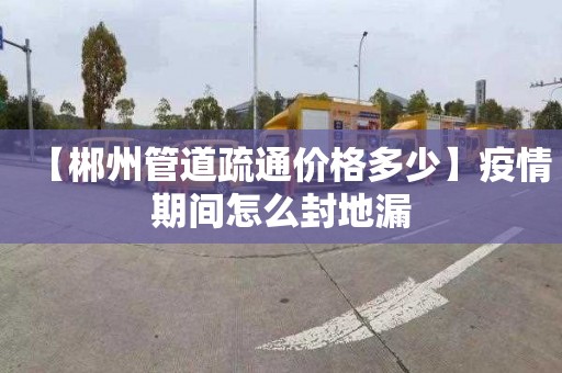 【郴州管道疏通价格多少】疫情期间怎么封地漏