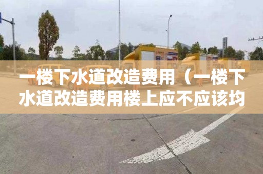 一楼下水道改造费用（一楼下水道改造费用楼上应不应该均摊）