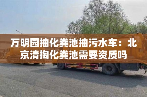 万明园抽化粪池抽污水车：北京清掏化粪池需要资质吗