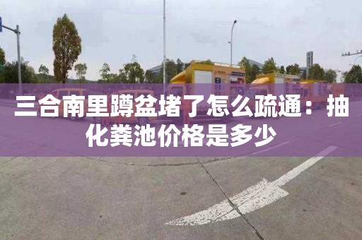 三合南里蹲盆堵了怎么疏通：抽化粪池价格是多少