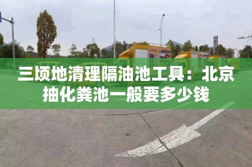 三顷地清理隔油池工具：北京抽化粪池一般要多少钱