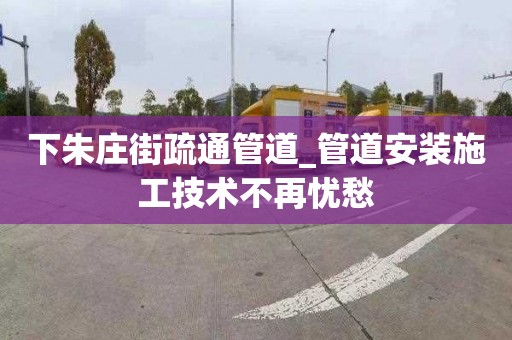 下朱庄街疏通管道_管道安装施工技术不再忧愁