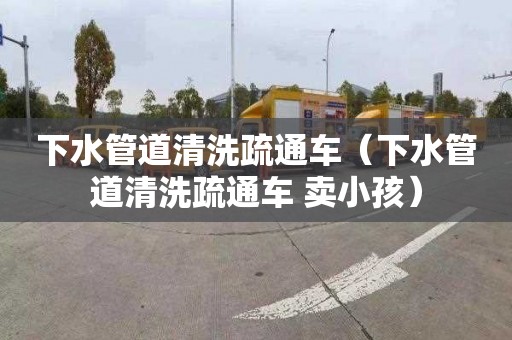 下水管道清洗疏通车（下水管道清洗疏通车 卖小孩）