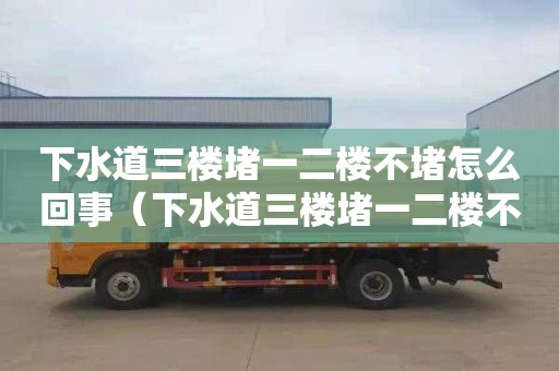 下水道三楼堵一二楼不堵怎么回事（下水道三楼堵一二楼不堵怎么回事呀）