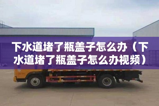 下水道堵了瓶盖子怎么办（下水道堵了瓶盖子怎么办视频）