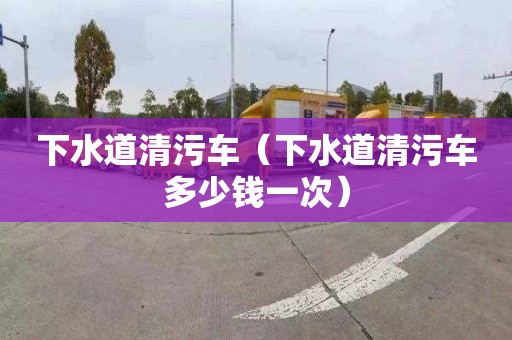 下水道清污车（下水道清污车多少钱一次）