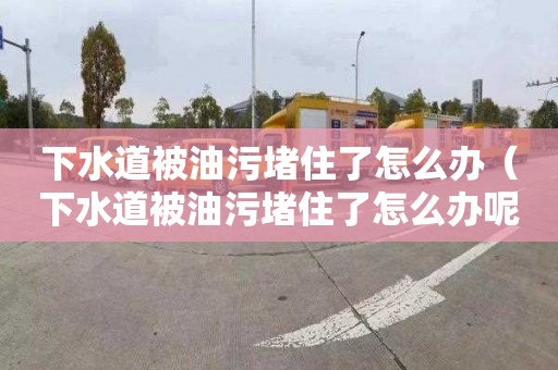 下水道被油污堵住了怎么办（下水道被油污堵住了怎么办呢）