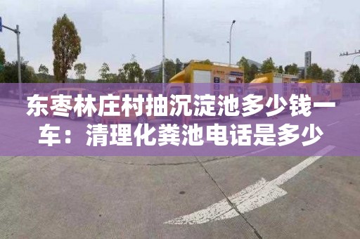 东枣林庄村抽沉淀池多少钱一车：清理化粪池电话是多少