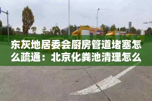 东灰地居委会厨房管道堵塞怎么疏通：北京化粪池清理怎么收费