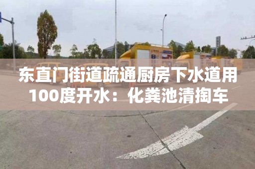 东直门街道疏通厨房下水道用100度开水：化粪池清掏车