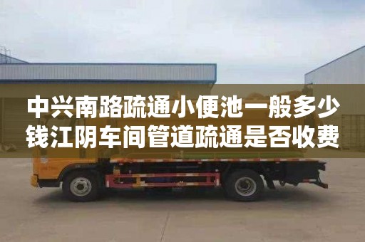 中兴南路疏通小便池一般多少钱江阴车间管道疏通是否收费（江阴管道疏通）