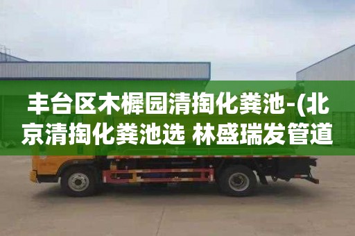 丰台区木樨园清掏化粪池-(北京清掏化粪池选 林盛瑞发管道疏通)