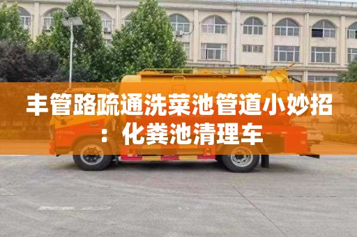 丰管路疏通洗菜池管道小妙招：化粪池清理车