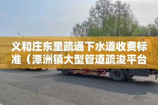 义和庄东里疏通下水道收费标准（潭洲镇大型管道疏浚平台有哪些）