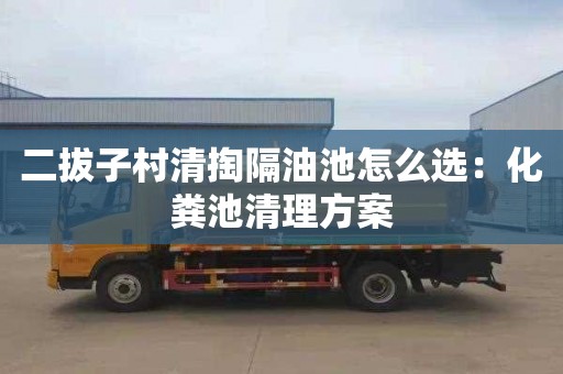 二拔子村清掏隔油池怎么选：化粪池清理方案