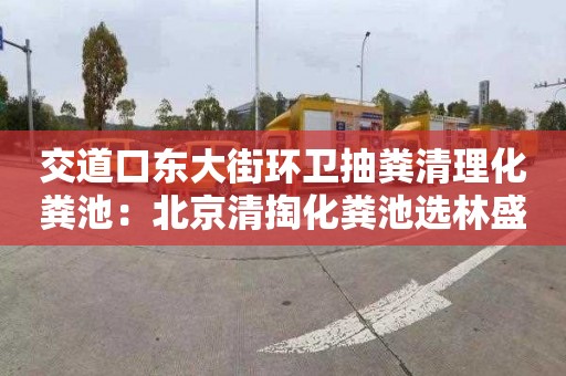 交道口东大街环卫抽粪清理化粪池：北京清掏化粪池选林盛瑞发管道疏通