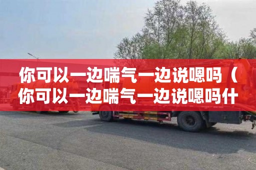 你可以一边喘气一边说嗯吗（你可以一边喘气一边说嗯吗什么意思啊）