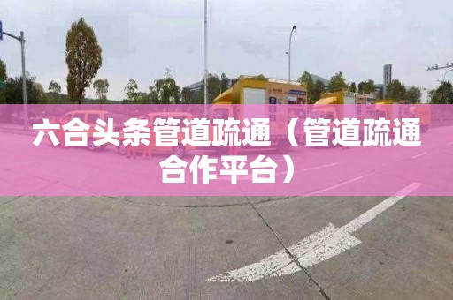 六合头条管道疏通（管道疏通合作平台）