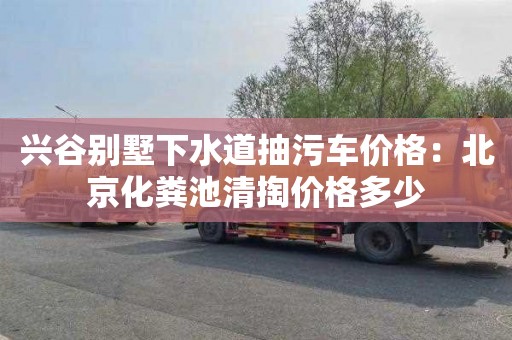 兴谷别墅下水道抽污车价格：北京化粪池清掏价格多少