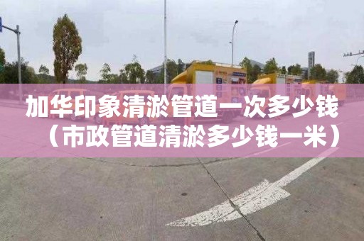 加华印象清淤管道一次多少钱（市政管道清淤多少钱一米）