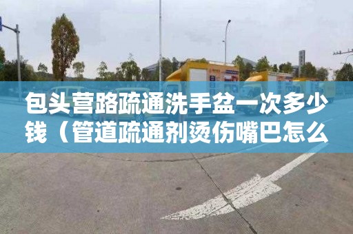 包头营路疏通洗手盆一次多少钱（管道疏通剂烫伤嘴巴怎么处理）