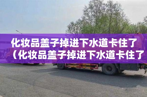 化妆品盖子掉进下水道卡住了（化妆品盖子掉进下水道卡住了怎么办）