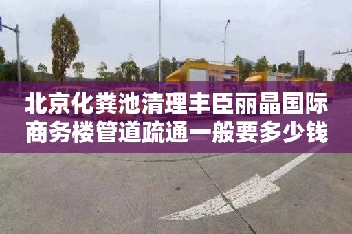 北京化粪池清理丰臣丽晶国际商务楼管道疏通一般要多少钱