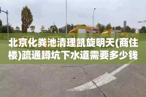 北京化粪池清理凯旋明天(商住楼)疏通蹲坑下水道需要多少钱