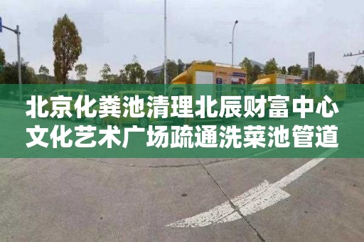 北京化粪池清理北辰财富中心文化艺术广场疏通洗菜池管道价格表