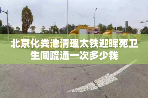 北京化粪池清理太铁迎晖苑卫生间疏通一次多少钱