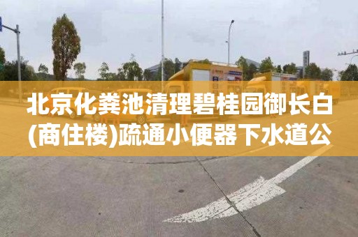 北京化粪池清理碧桂园御长白(商住楼)疏通小便器下水道公司电话