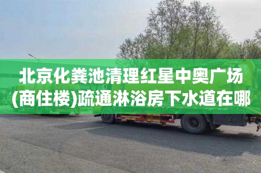 北京化粪池清理红星中奥广场(商住楼)疏通淋浴房下水道在哪里找