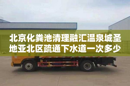 北京化粪池清理融汇温泉城圣地亚北区疏通下水道一次多少钱