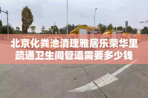 北京化粪池清理雅居乐荣华里疏通卫生间管道需要多少钱