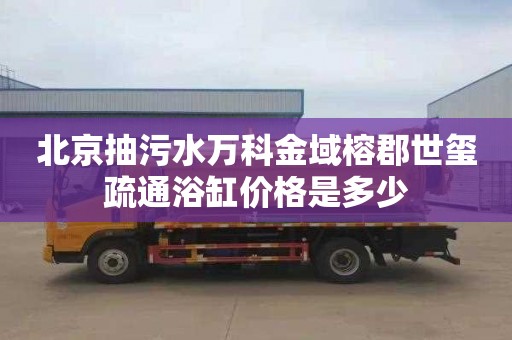 北京抽污水万科金域榕郡世玺疏通浴缸价格是多少