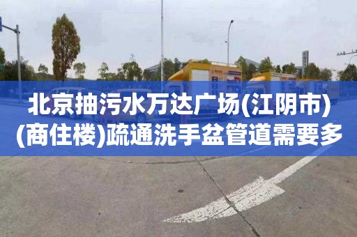 北京抽污水万达广场(江阴市)(商住楼)疏通洗手盆管道需要多少钱