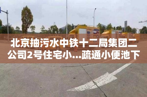 北京抽污水中铁十二局集团二公司2号住宅小...疏通小便池下水道师傅电话