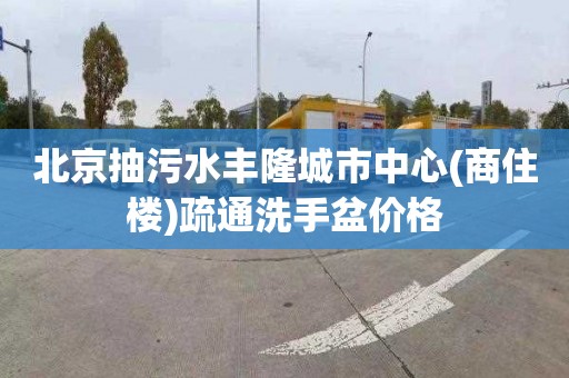 北京抽污水丰隆城市中心(商住楼)疏通洗手盆价格