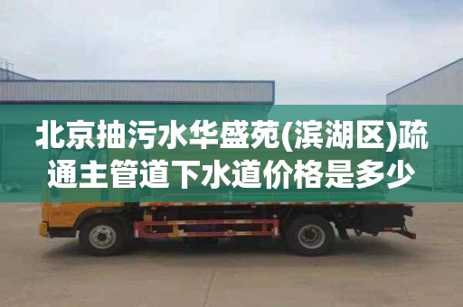 北京抽污水华盛苑(滨湖区)疏通主管道下水道价格是多少